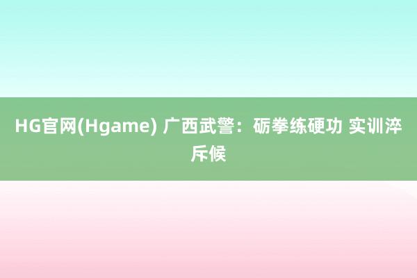HG官网(Hgame) 广西武警：砺拳练硬功 实训淬斥候