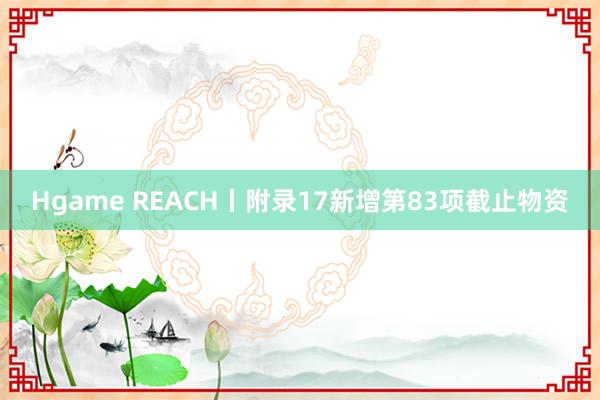 Hgame REACH丨附录17新增第83项截止物资
