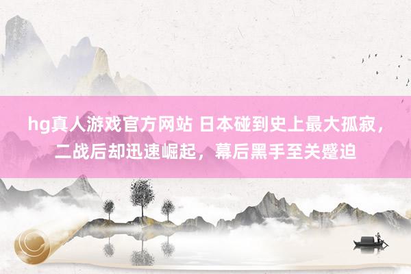 hg真人游戏官方网站 日本碰到史上最大孤寂，二战后却迅速崛起，幕后黑手至关蹙迫