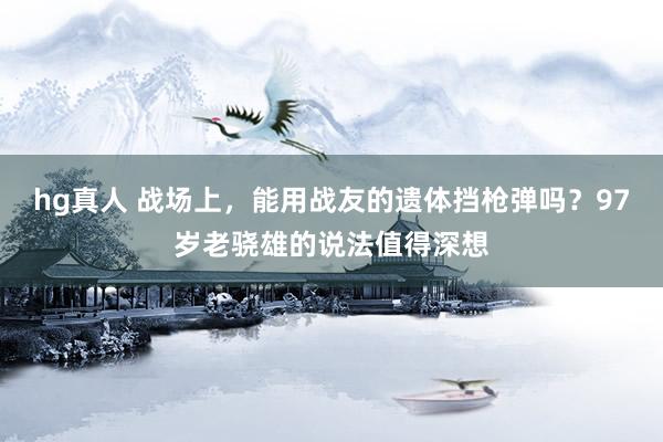 hg真人 战场上，能用战友的遗体挡枪弹吗？97岁老骁雄的说法值得深想