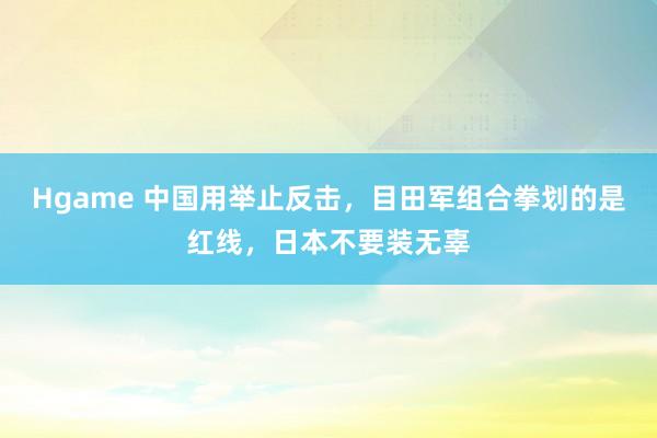 Hgame 中国用举止反击，目田军组合拳划的是红线，日本不要装无辜