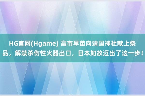 HG官网(Hgame) 高市早苗向靖国神社献上祭品，解禁杀伤性火器出口，日本如故迈出了这一步！