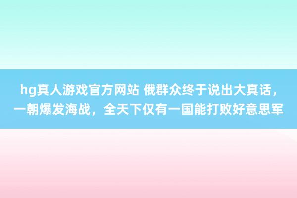 hg真人游戏官方网站 俄群众终于说出大真话，一朝爆发海战，<a href=