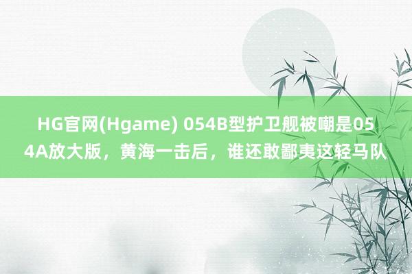 HG官网(Hgame) 054B型护卫舰被嘲是054A放大版，黄海一击后，谁还敢鄙夷这轻马队