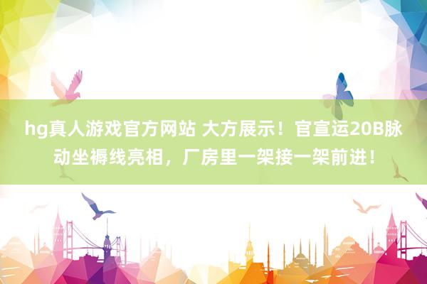 hg真人游戏官方网站 大方展示！官宣运20B脉动坐褥线亮相，厂房里一架接一架前进！