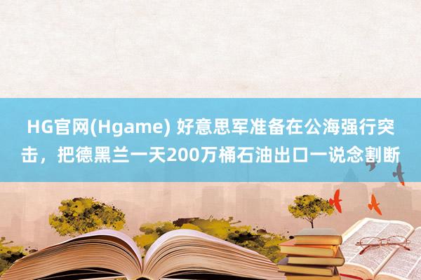 HG官网(Hgame) 好意思军准备在公海强行突击，把德黑兰一天200万桶石油出口一说念割断