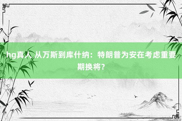 hg真人 从万斯到库什纳：特朗普为安在考虑重要期换将？