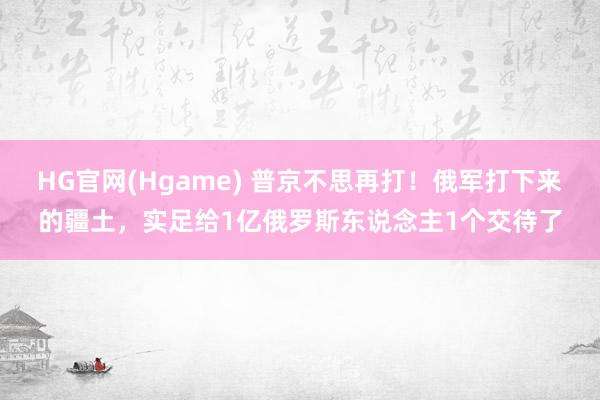 HG官网(Hgame) 普京不思再打！俄军打下来的疆土，实足给1亿俄罗斯东说念主1个交待了