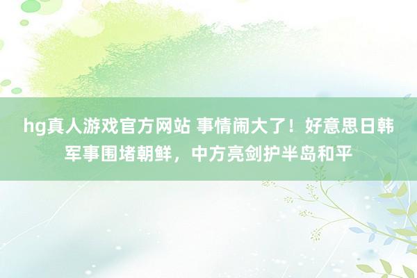 hg真人游戏官方网站 事情闹大了！好意思日韩军事围堵朝鲜，中方亮剑护半岛和平