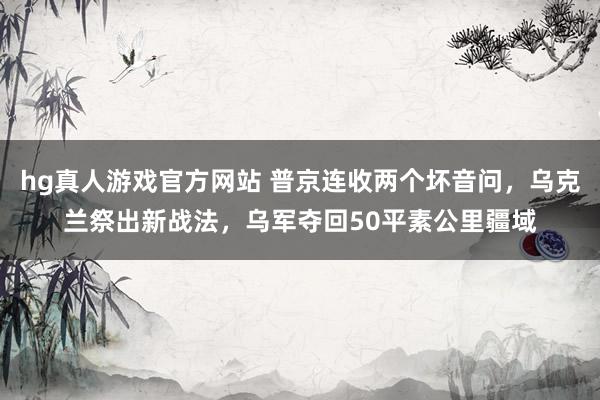 hg真人游戏官方网站 普京连收两个坏音问，乌克兰祭出新战法，乌军夺回50平素公里疆域