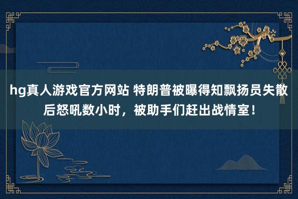 hg真人游戏官方网站 特朗普被曝得知飘扬员失散后怒吼数小时，被助手们赶出战情室！