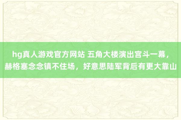 hg真人游戏官方网站 五角大楼演出宫斗一幕，赫格塞念念镇不住场，好意思陆军背后有更大靠山