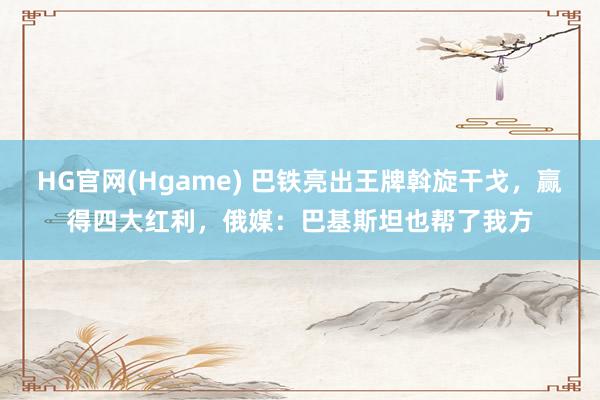 HG官网(Hgame) 巴铁亮出王牌斡旋干戈，赢得四大红利，俄媒：巴基斯坦也帮了我方