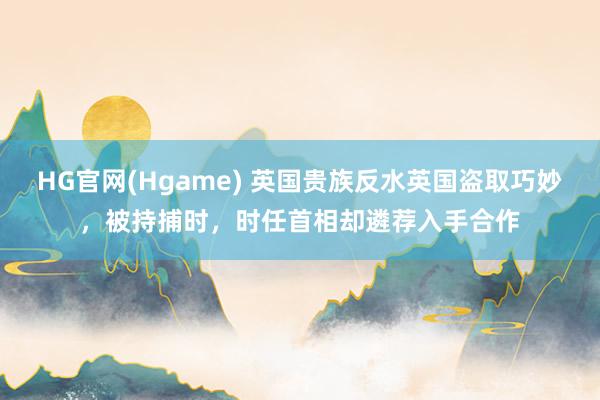 HG官网(Hgame) 英国贵族反水英国盗取巧妙，被持捕时，时任首相却遴荐入手合作