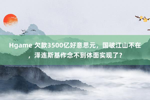 Hgame 欠款3500亿好意思元，国破江山不在，泽连斯基作念不到体面实现了？