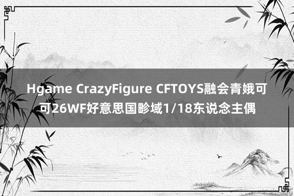 Hgame CrazyFigure CFTOYS融会青娥可可26WF好意思国畛域1/18东说念主偶