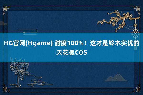 HG官网(Hgame) 甜度100%！这才是铃木实优的天花板COS