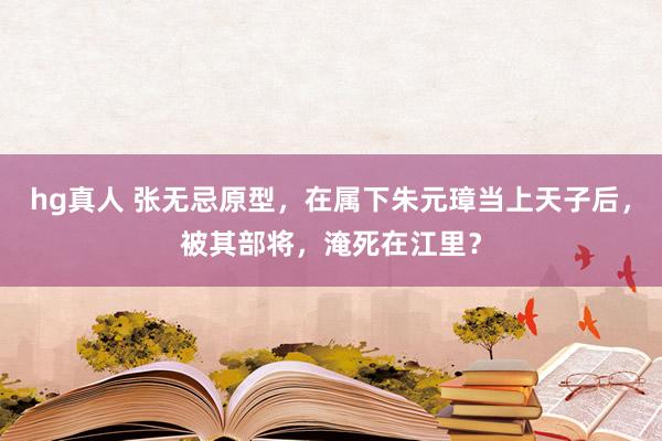 hg真人 张无忌原型，在属下朱元璋当上天子后，被其部将，淹死在江里？