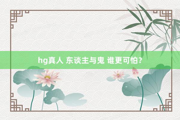 hg真人 东谈主与鬼 谁更可怕？