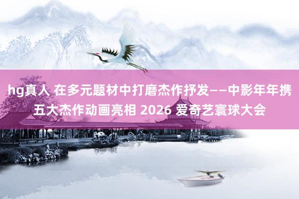 hg真人 在多元题材中打磨杰作抒发——中影年年携五大杰作动画亮相 2026 爱奇艺寰球大会