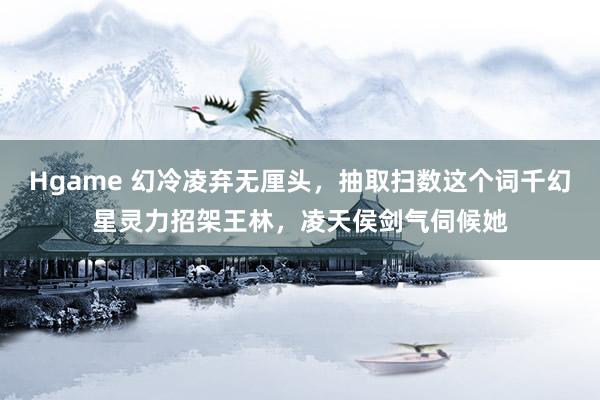 Hgame 幻冷凌弃无厘头，抽取扫数这个词千幻星灵力招架王林，凌天侯剑气伺候她