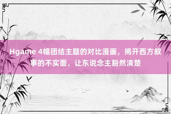 Hgame 4幅团结主题的对比漫画，揭开西方叙事的不实面，让东说念主豁然清楚