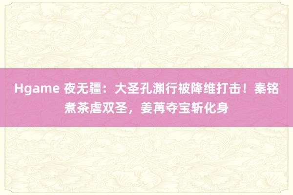 Hgame 夜无疆：大圣孔渊行被降维打击！秦铭煮茶虐双圣，姜苒夺宝斩化身