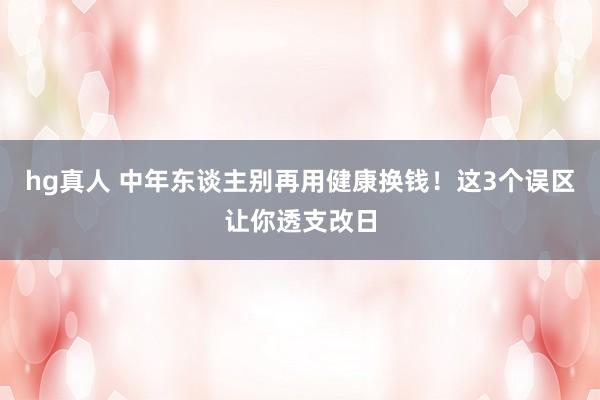 hg真人 中年东谈主别再用健康换钱！这3个误区让你透支改日