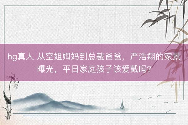 hg真人 从空姐姆妈到总裁爸爸，严浩翔的家景曝光，平日家庭孩子该爱戴吗？