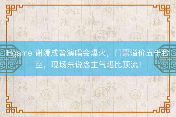 Hgame 谢娜成皆演唱会爆火，门票溢价五千秒空，现场东说念主气堪比顶流！