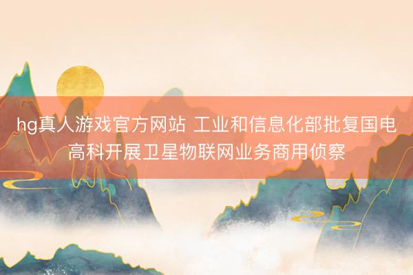 hg真人游戏官方网站 工业和信息化部批复国电高科开展卫星物联网业务商用侦察