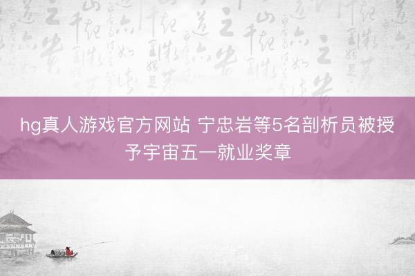 hg真人游戏官方网站 宁忠岩等5名剖析员被授予宇宙五一就业奖章