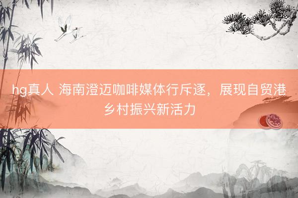 hg真人 海南澄迈咖啡媒体行斥逐，展现自贸港乡村振兴新活力