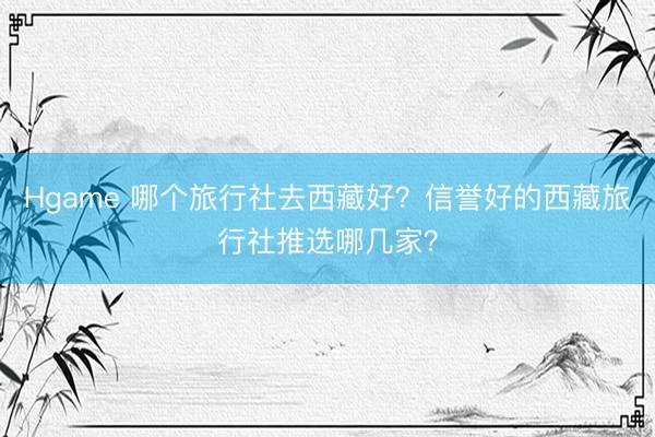 Hgame 哪个旅行社去西藏好？信誉好的西藏旅行社推选哪几家？