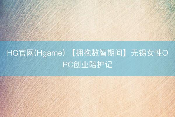HG官网(Hgame) 【拥抱数智期间】无锡女性OPC创业陪护记