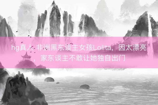hg真人 非洲黑东谈主女孩Lolita，因太漂亮，家东谈主不敢让她独自出门