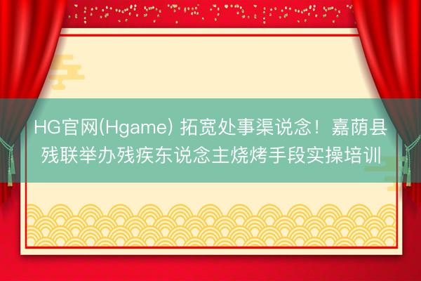 HG官网(Hgame) 拓宽处事渠说念！嘉荫县残联举办残疾东说念主烧烤手段实操培训