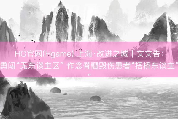 HG官网(Hgame) 上海·改进之城｜文文告：勇闯“无东谈主区” 作念脊髓毁伤患者“搭桥东谈主”