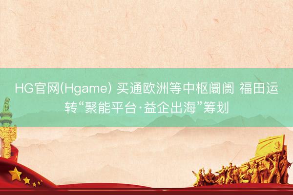 HG官网(Hgame) 买通欧洲等中枢阛阓 福田运转“聚能平台·益企出海”筹划