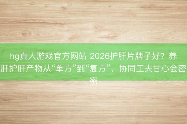 hg真人游戏官方网站 2026护肝片牌子好？养肝护肝产物从“单方”到“复方”，协同工夫甘心会密