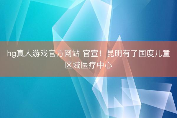 hg真人游戏官方网站 官宣！昆明有了国度儿童区域医疗中心