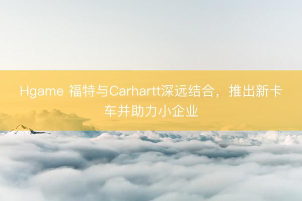 Hgame 福特与Carhartt深远结合，推出新卡车并助力小企业