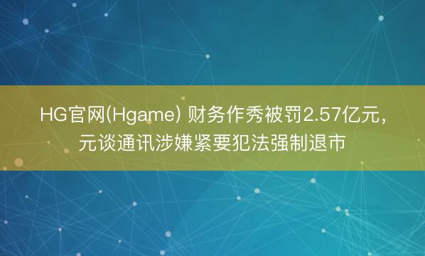 HG官网(Hgame) 财务作秀被罚2.57亿元，元谈通讯涉嫌紧要犯法强制退市