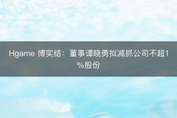 Hgame 博实结：董事谭晓勇拟减抓公司不超1%股份