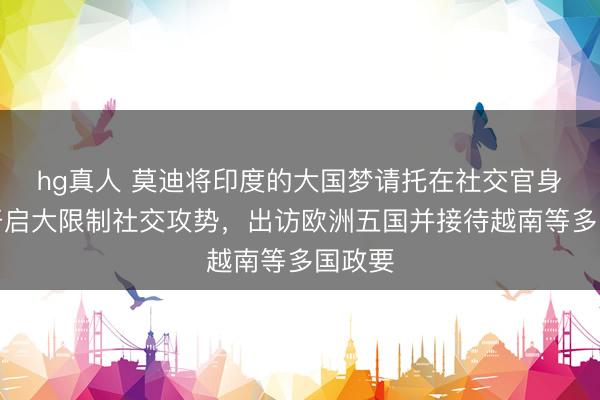 hg真人 莫迪将印度的大国梦请托在社交官身上！开启大限制社交攻势，出访欧洲五国并接待越南等多国政要