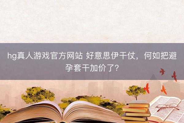 hg真人游戏官方网站 好意思伊干仗，何如把避孕套干加价了？